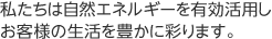 私たちは自然エネルギーを有効活用しお客様の生活を豊かに彩ります。